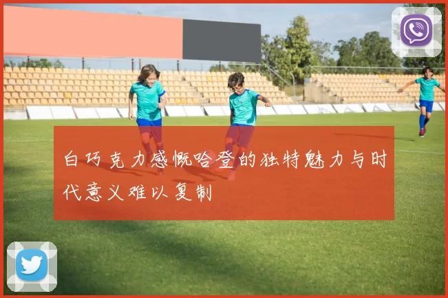 白巧克力感慨哈登的独特魅力与时代意义难以复制