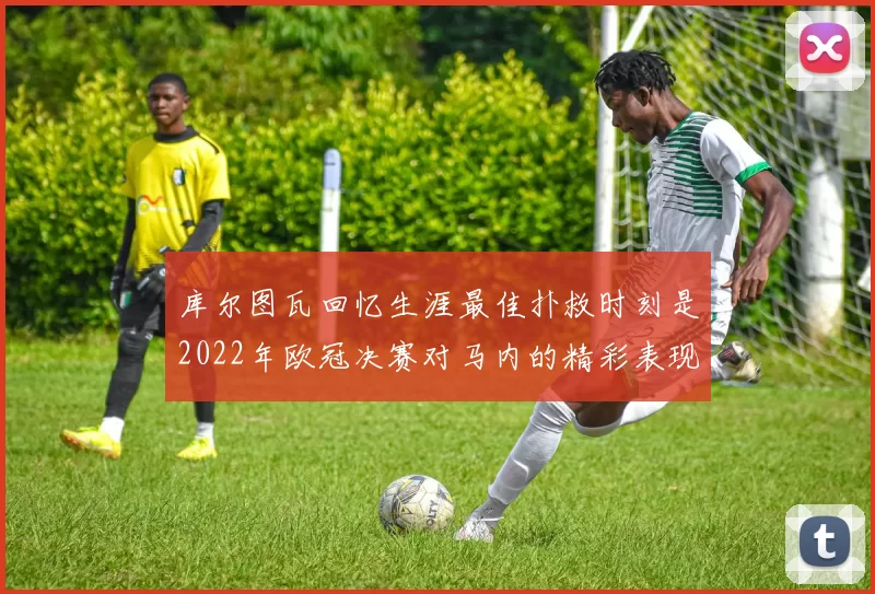 库尔图瓦回忆生涯最佳扑救时刻是2022年欧冠决赛对马内的精彩表现
