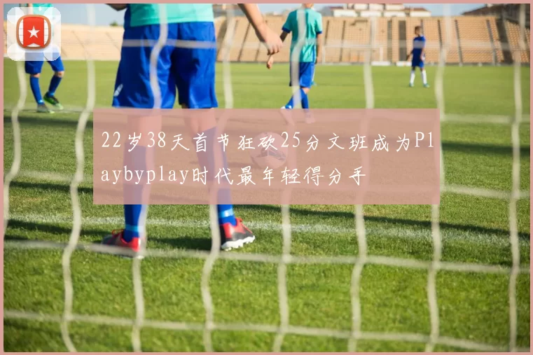 22岁38天首节狂砍25分文班成为Playbyplay时代最年轻得分手