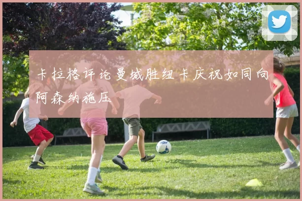 卡拉格评论曼城胜纽卡庆祝如同向阿森纳施压