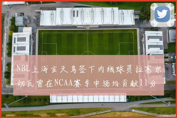NBL上海玄天鸟签下内线球员拉塞尔切瓦曾在NCAA赛季中场均贡献11分8篮板