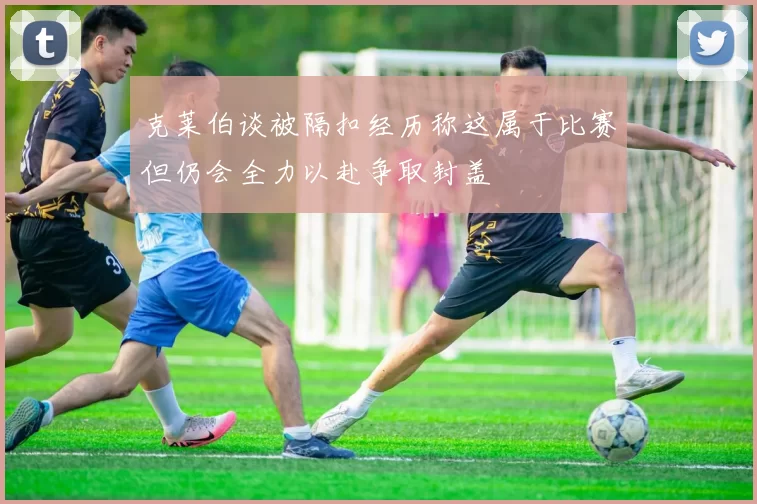 克莱伯谈被隔扣经历称这属于比赛但仍会全力以赴争取封盖
