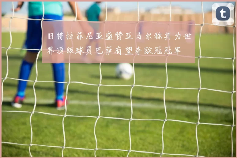 旧将拉菲尼亚盛赞亚马尔称其为世界顶级球员巴萨有望夺欧冠冠军