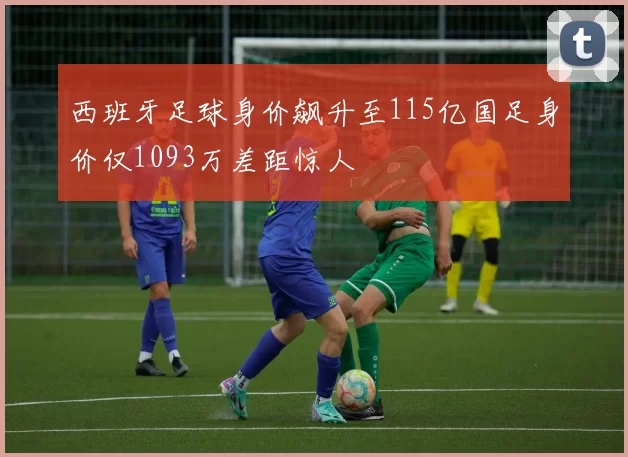 西班牙足球身价飙升至115亿国足身价仅1093万差距惊人