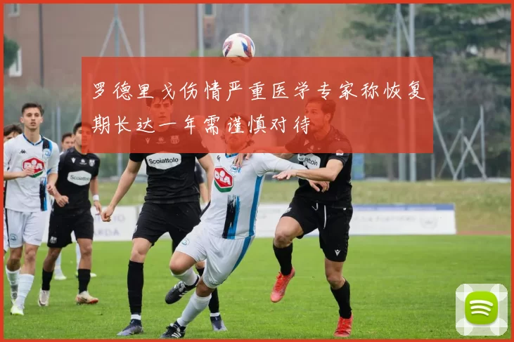 罗德里戈伤情严重医学专家称恢复期长达一年需谨慎对待