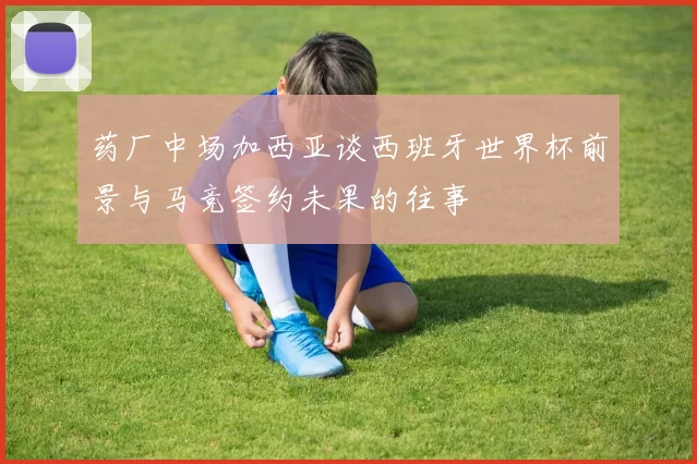 药厂中场加西亚谈西班牙世界杯前景与马竞签约未果的往事
