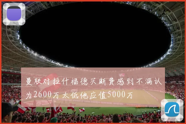 曼联对拉什福德买断费感到不满认为2600万太低他应值5000万