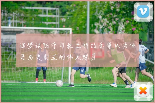 追梦谈防守与杜兰特的竞争认为他是历史前五的伟大球员