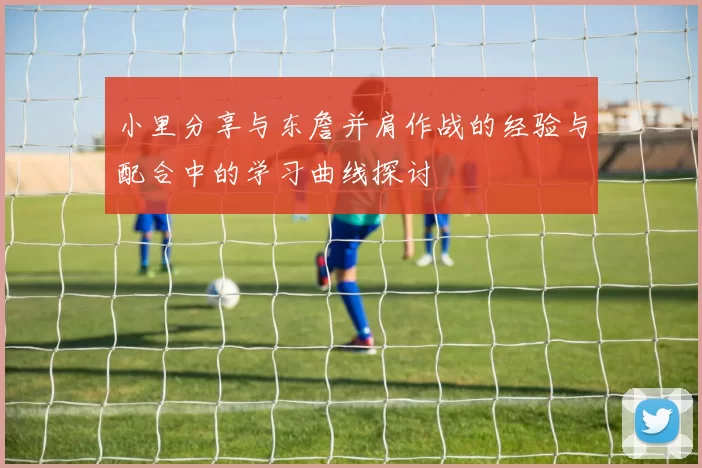 小里分享与东詹并肩作战的经验与配合中的学习曲线探讨