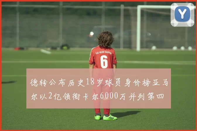 德转公布历史18岁球员身价榜亚马尔以2亿领衔卡尔6000万并列第四