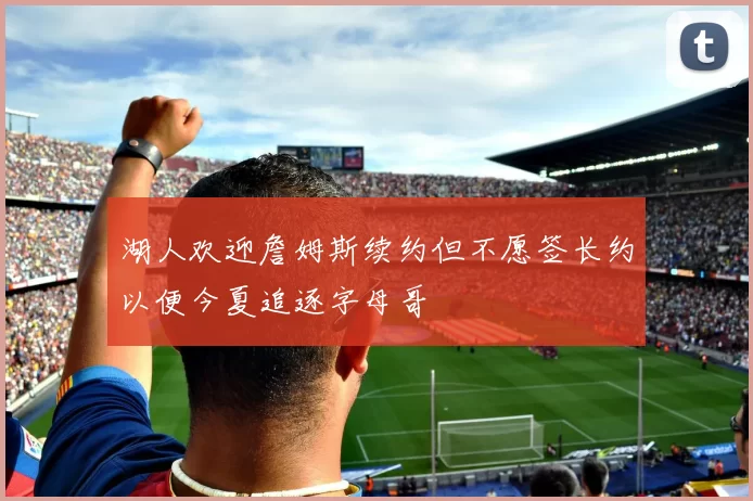 湖人欢迎詹姆斯续约但不愿签长约以便今夏追逐字母哥