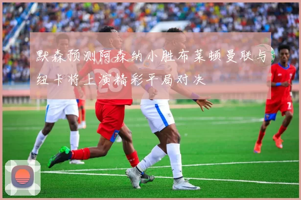 默森预测阿森纳小胜布莱顿曼联与纽卡将上演精彩平局对决