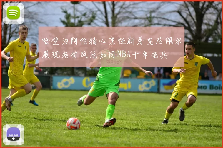 哈登为阿伦精心烹饪新秀克尼佩尔展现老将风范如同NBA十年老兵