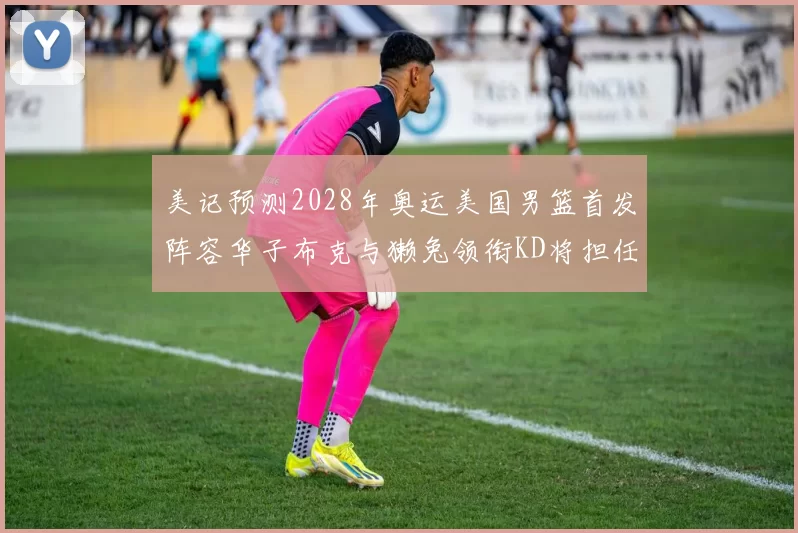 美记预测2028年奥运美国男篮首发阵容华子布克与獭兔领衔KD将担任替补