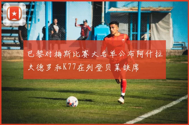 巴黎对梅斯比赛大名单公布阿什拉夫德罗和K77在列登贝莱缺席