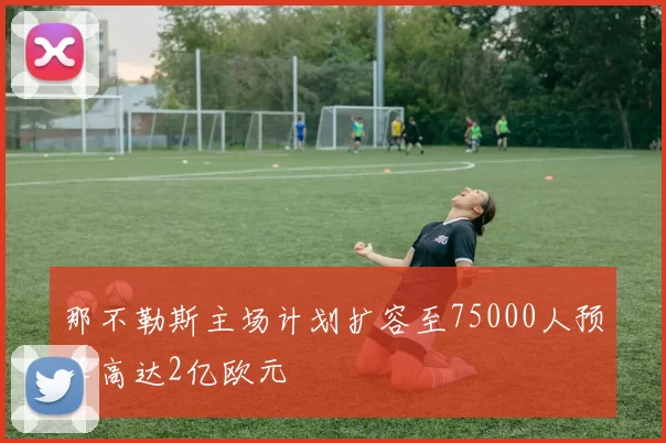 那不勒斯主场计划扩容至75000人预算高达2亿欧元