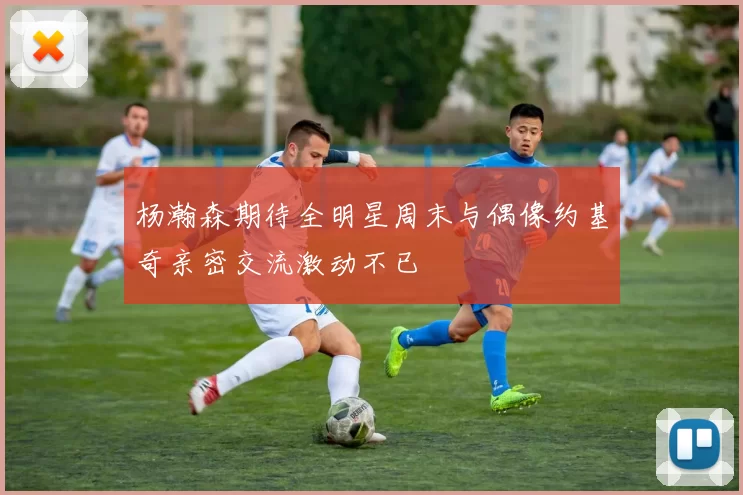 杨瀚森期待全明星周末与偶像约基奇亲密交流激动不已