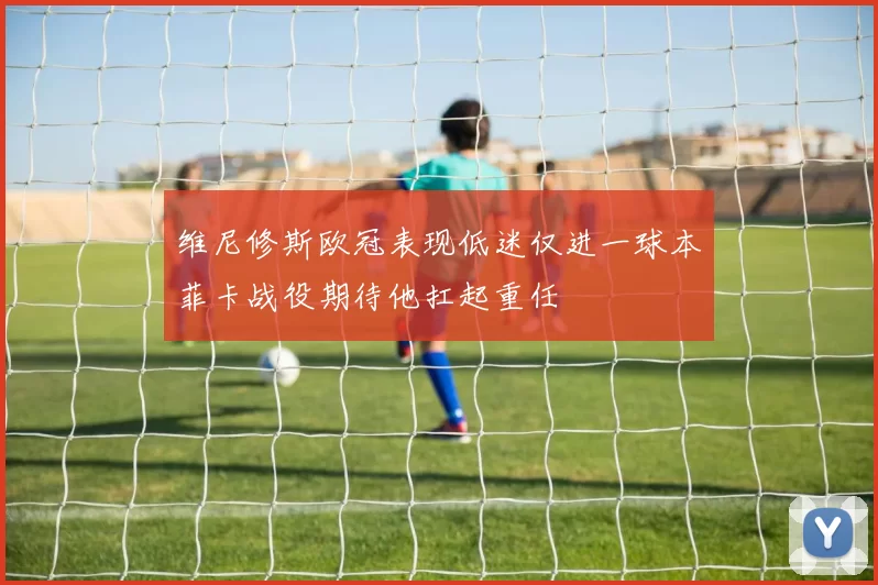 维尼修斯欧冠表现低迷仅进一球本菲卡战役期待他扛起重任