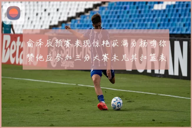 俞泽辰预赛表现惊艳获满分杨鸣称赞他应参加三分大赛未见其扣篮表现