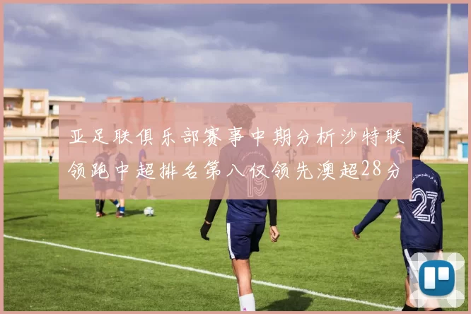 亚足联俱乐部赛事中期分析沙特联领跑中超排名第八仅领先澳超28分