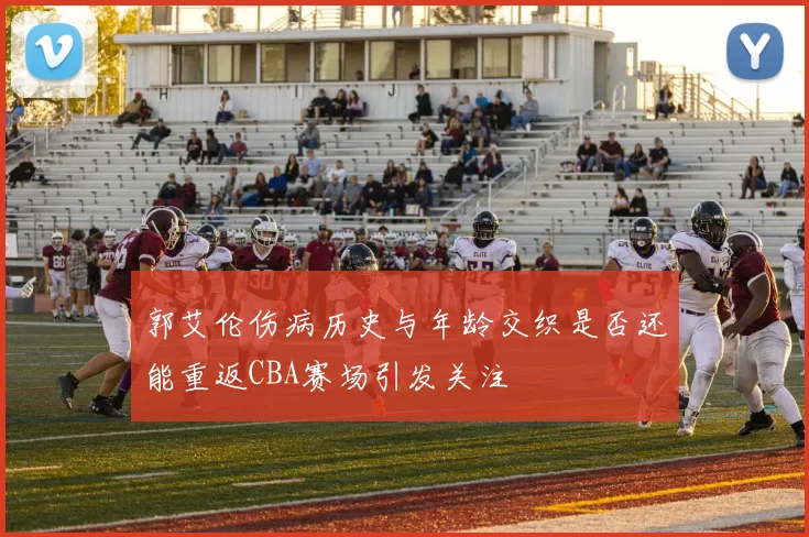 郭艾伦伤病历史与年龄交织是否还能重返CBA赛场引发关注
