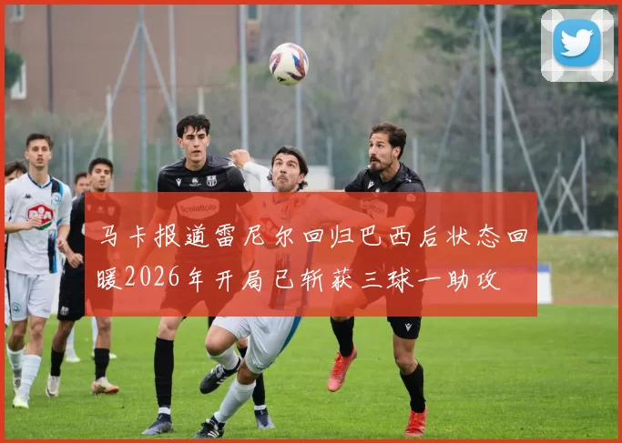 马卡报道雷尼尔回归巴西后状态回暖2026年开局已斩获三球一助攻