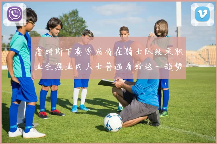 詹姆斯下赛季或将在骑士队结束职业生涯业内人士普遍看好这一趋势
