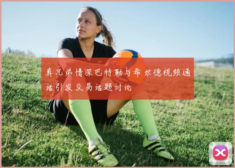 真兄弟情深巴特勒与希尔德视频通话引发交易话题讨论