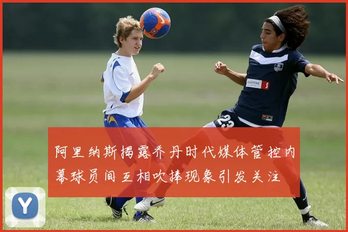 阿里纳斯揭露乔丹时代媒体管控内幕球员间互相吹捧现象引发关注